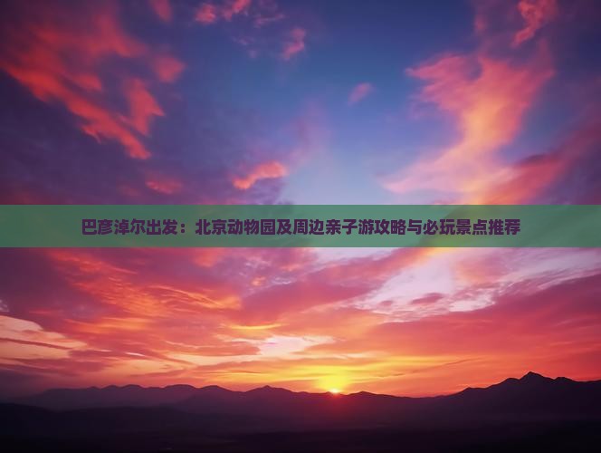 巴彦淖尔出发：北京动物园及周边亲子游攻略与必玩景点推荐