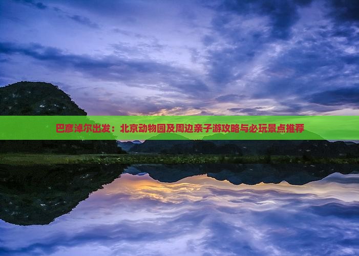 巴彦淖尔出发：北京动物园及周边亲子游攻略与必玩景点推荐