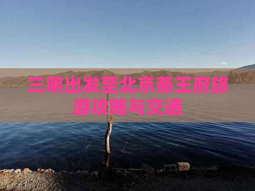 三明出发至北京恭王府旅游攻略与交通