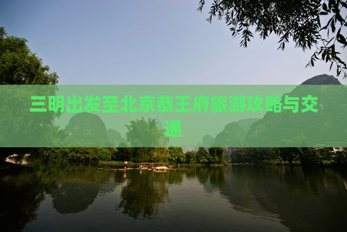 三明出发至北京恭王府旅游攻略与交通