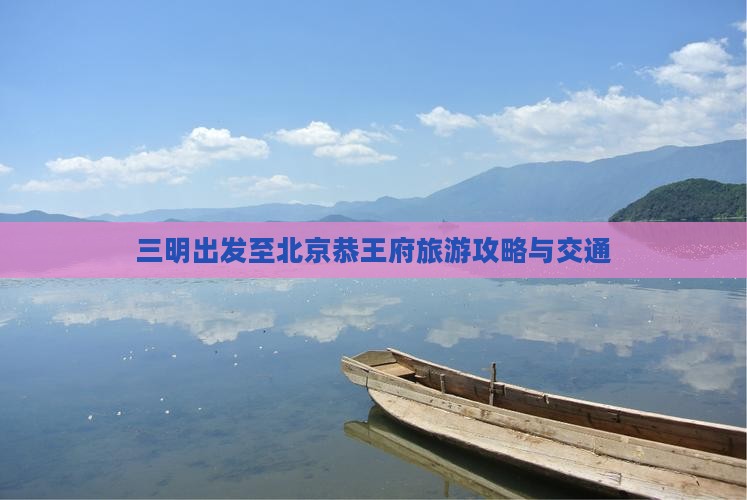 三明出发至北京恭王府旅游攻略与交通