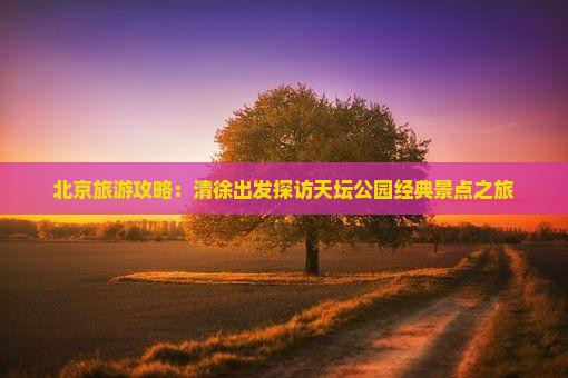 北京旅游攻略：清徐出发探访天坛公园经典景点之旅