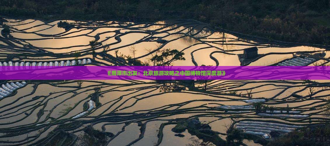 《鹰潭市出发：北京旅游攻略之中国博物馆深度游》