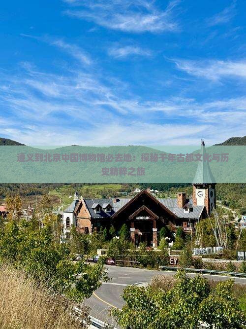 遵义到北京中国博物馆必去地：探秘千年古都文化与历史精粹之旅