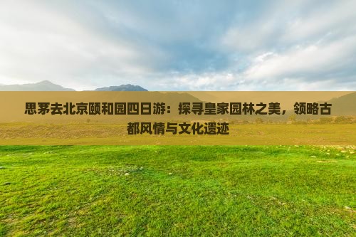 思茅去北京颐和园四日游：探寻皇家园林之美，领略古都风情与文化遗迹