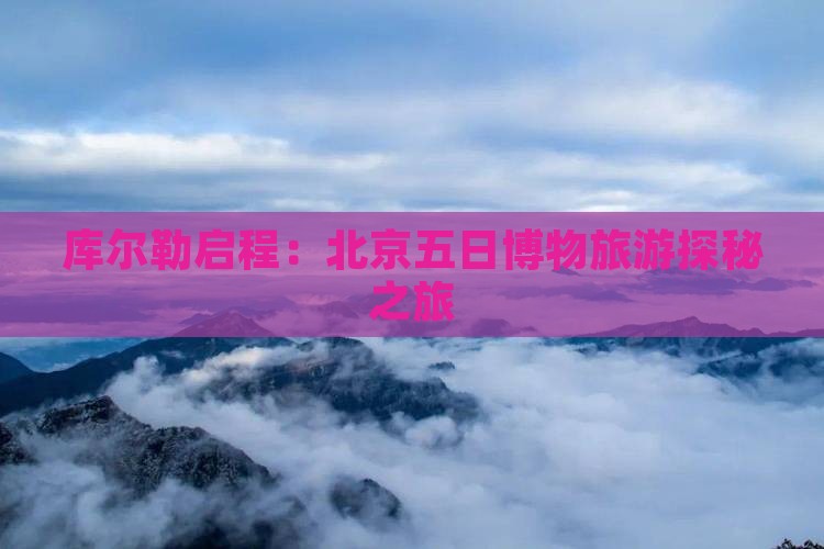库尔勒启程：北京五日博物旅游探秘之旅