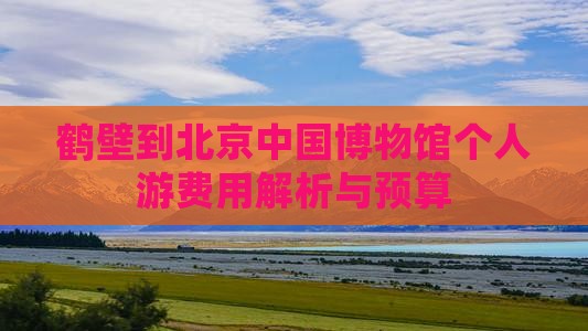 鹤壁到北京中国博物馆个人游费用解析与预算