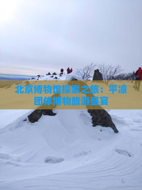 北京博物馆探索之旅：平凉团体博物旅游盛宴