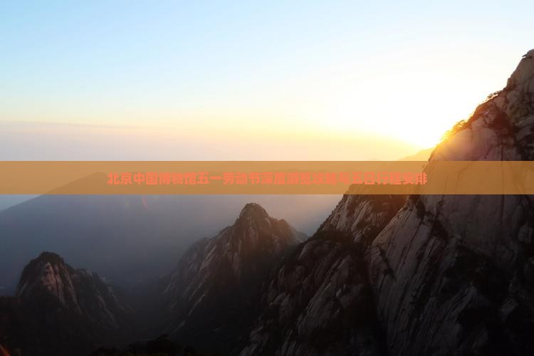 北京中国博物馆五一劳动节深度游览攻略与五日行程安排