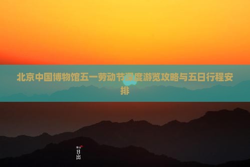 北京中国博物馆五一劳动节深度游览攻略与五日行程安排