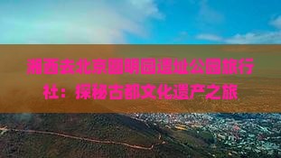 湘西去北京圆明园遗址公园旅行社：探秘古都文化遗产之旅