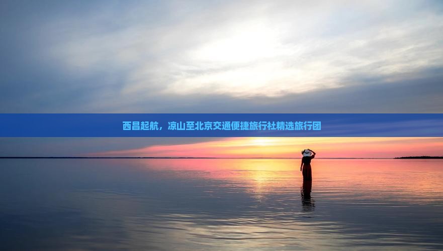 西昌起航，凉山至北京交通便捷旅行社精选旅行团