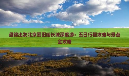 盘锦出发北京慕田峪长城深度游：五日行程攻略与景点全攻略