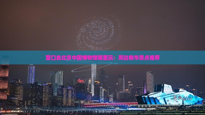 营口去北京中国博物馆哪里玩：周边精华景点推荐