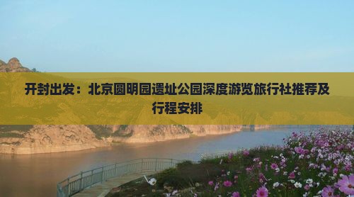 开封出发：北京圆明园遗址公园深度游览旅行社推荐及行程安排