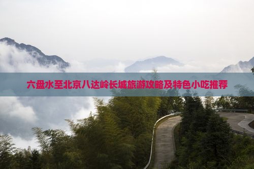 六盘水至北京八达岭长城旅游攻略及特色小吃推荐