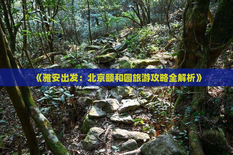 《雅安出发：北京颐和园旅游攻略全解析》