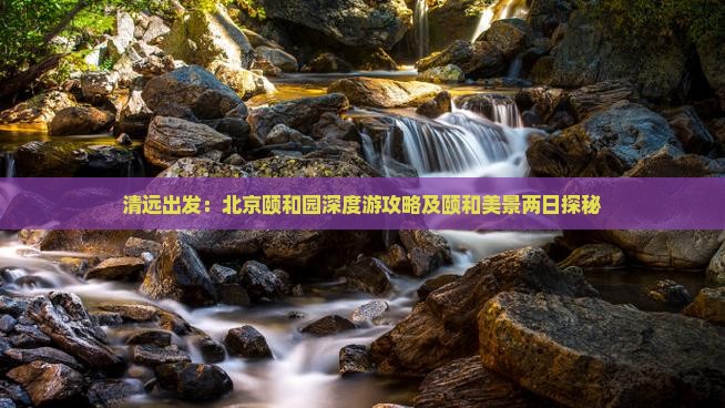 清远出发：北京颐和园深度游攻略及颐和美景两日探秘