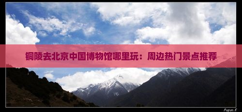 铜陵去北京中国博物馆哪里玩：周边热门景点推荐