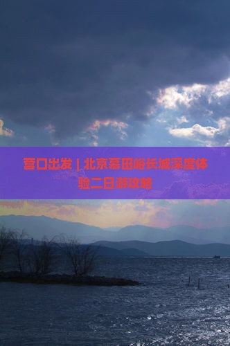 营口出发 | 北京慕田峪长城深度体验二日游攻略