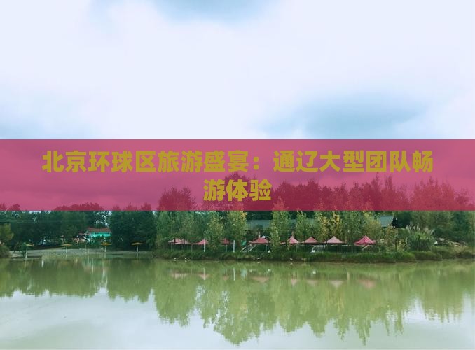 北京环球区旅游盛宴：通辽大型团队畅游体验