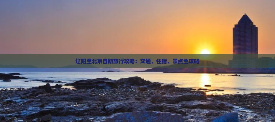 辽阳至北京自助旅行攻略：交通、住宿、景点全攻略