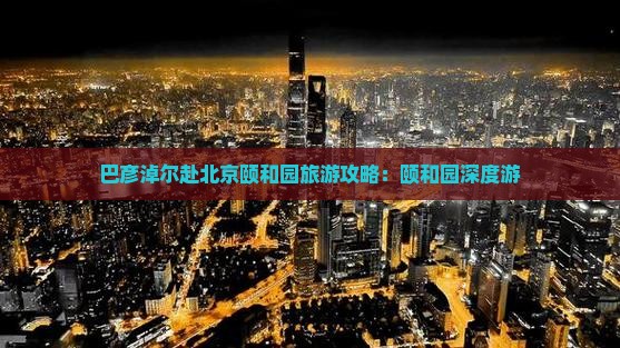 巴彦淖尔赴北京颐和园旅游攻略：颐和园深度游