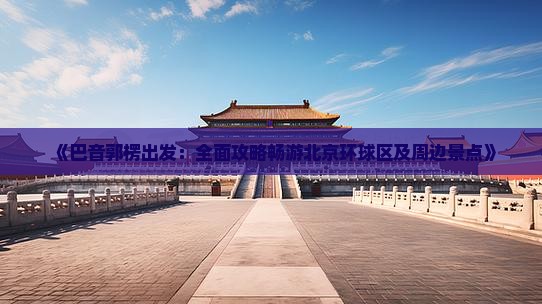 《巴音郭楞出发：全面攻略畅游北京环球区及周边景点》