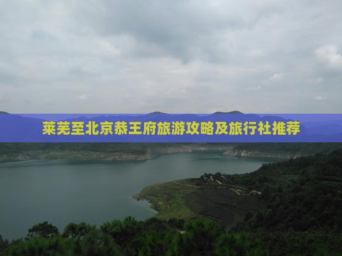 莱芜至北京恭王府旅游攻略及旅行社推荐 莱芜至北京恭王府旅游攻略及旅行社推荐
