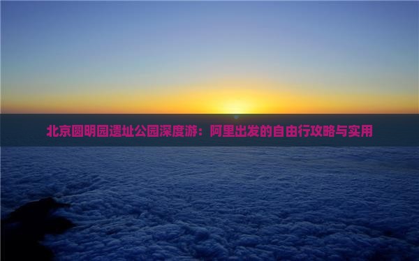 北京圆明园遗址公园深度游:阿里出发的自由行攻略与实用 北京圆明园遗址公园深度游:阿里出发的自由行攻略与实用