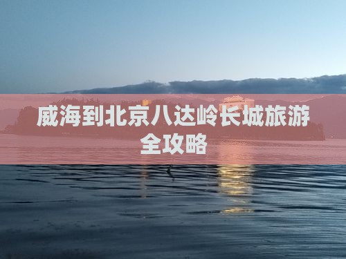 威海到北京八达岭长城旅游全攻略
