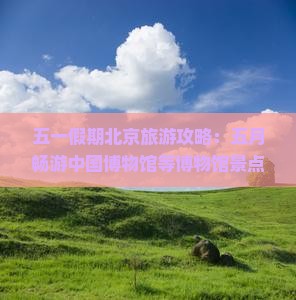 五一假期北京旅游攻略：五月畅游中国博物馆等博物馆景点