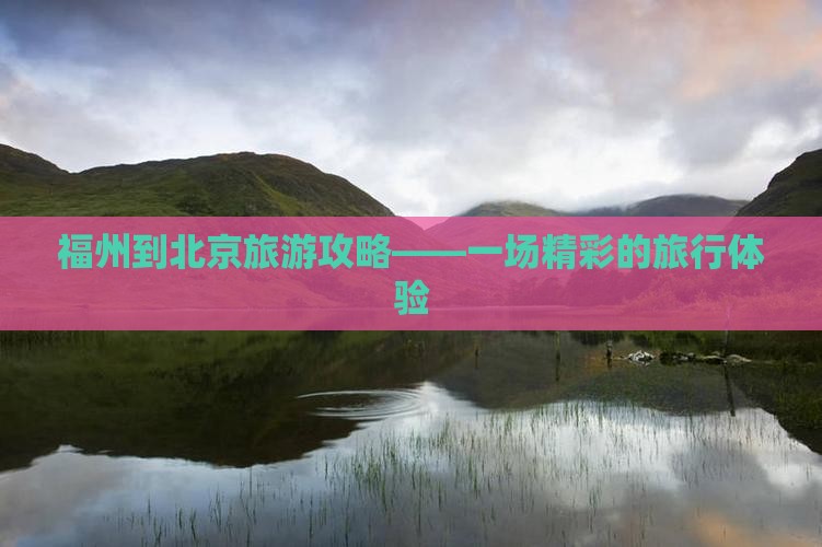 福州到北京旅游攻略——一场精彩的旅行体验