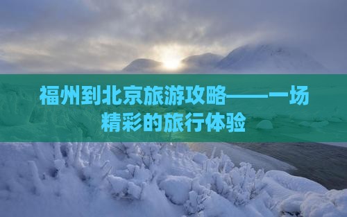 福州到北京旅游攻略——一场精彩的旅行体验