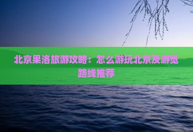 北京果洛旅游攻略：怎么游玩北京及游览路线推荐