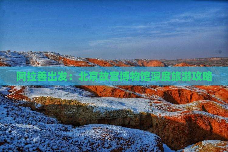 阿拉善出发：北京故宫博物馆深度旅游攻略