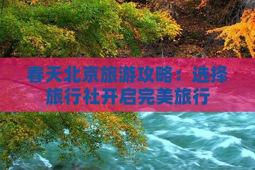 春天北京旅游攻略：选择旅行社开启完美旅行