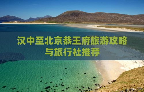 汉中至北京恭王府旅游攻略与旅行社推荐