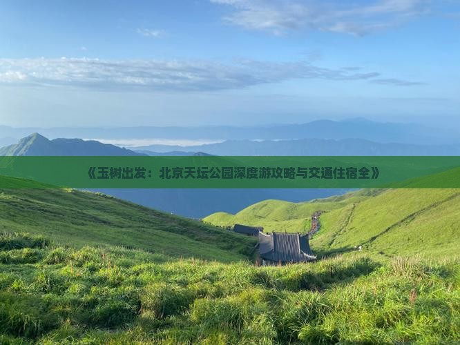 《玉树出发：北京天坛公园深度游攻略与交通住宿全》
