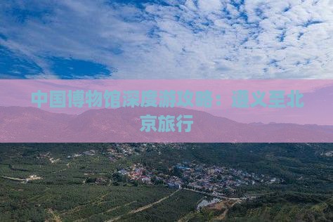 中国博物馆深度游攻略：遵义至北京旅行