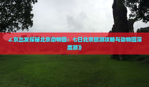 ∠京出发探秘北京动物园：七日北京旅游攻略与动物园深度游》