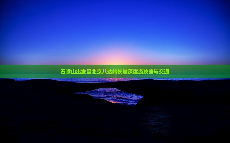 石嘴山出发至北京八达岭长城深度游攻略与交通