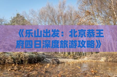 《乐山出发：北京恭王府四日深度旅游攻略》