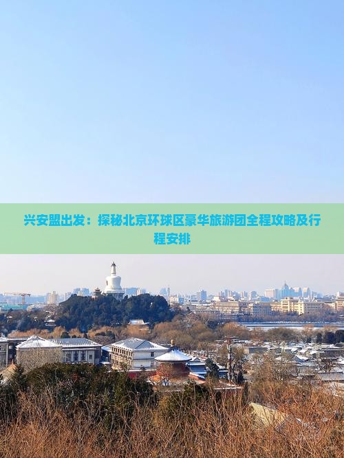 兴安盟出发：探秘北京环球区豪华旅游团全程攻略及行程安排