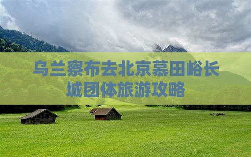 乌兰察布去北京慕田峪长城团体旅游攻略