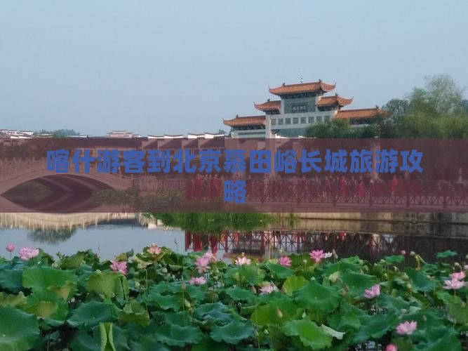 喀什游客到北京慕田峪长城旅游攻略