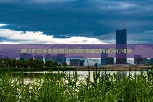 咸阳出发至北京中国博物馆旅游攻略及预订服务