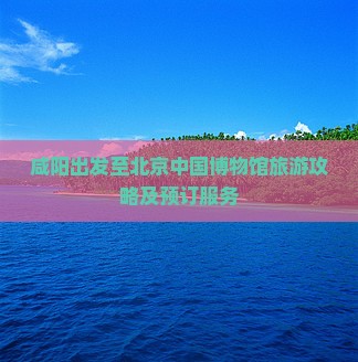 咸阳出发至北京中国博物馆旅游攻略及预订服务