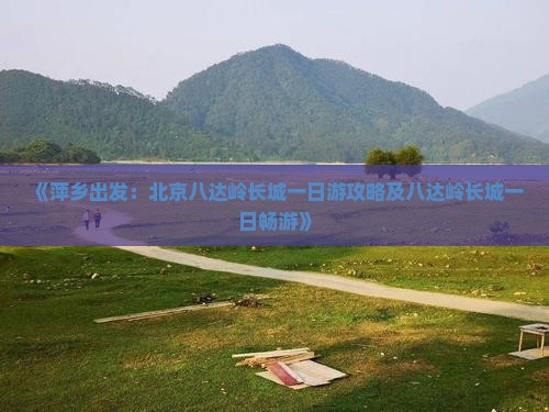 《萍乡出发：北京八达岭长城一日游攻略及八达岭长城一日畅游》