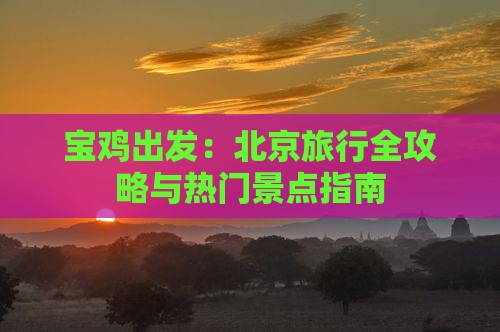 宝鸡出发：北京旅行全攻略与热门景点指南